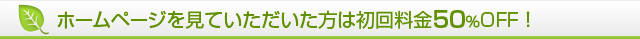 ホームページを見ていただいた方は初回料金50％OFF！